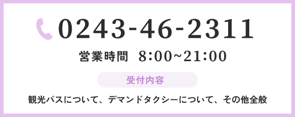 0243-46-2311 営業時間 8:00~21:00 受付内容 観光バスについて、デマンドタクシーについて、その他全般